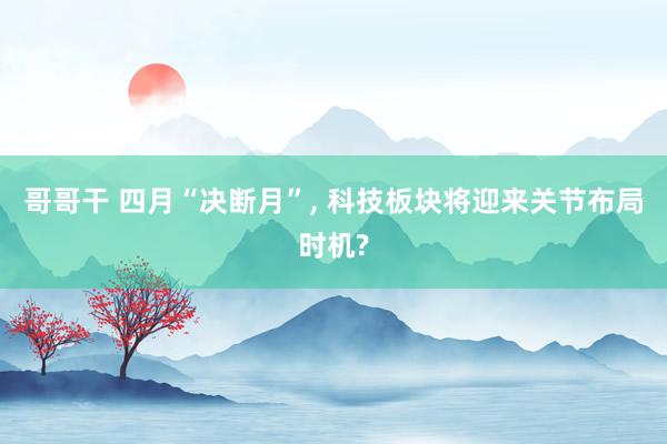 哥哥干 四月“决断月”， 科技板块将迎来关节布局时机?