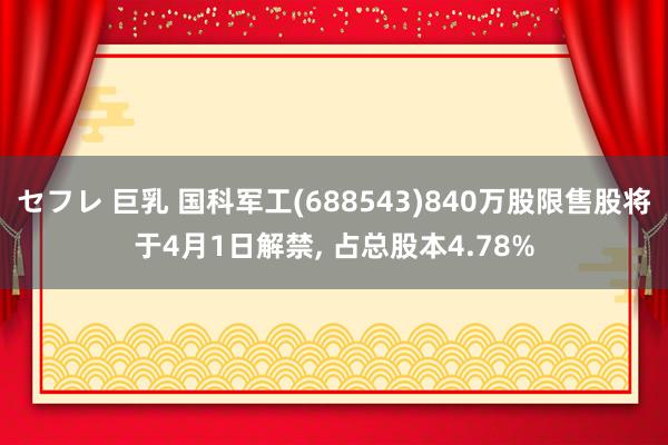 セフレ 巨乳 国科军工(688543)840万股限售股将于4月1日解禁， 占总股本4.78%