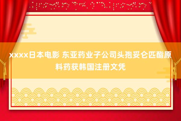xxxx日本电影 东亚药业子公司头孢妥仑匹酯原料药获韩国注册文凭