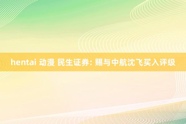 hentai 动漫 民生证券: 赐与中航沈飞买入评级