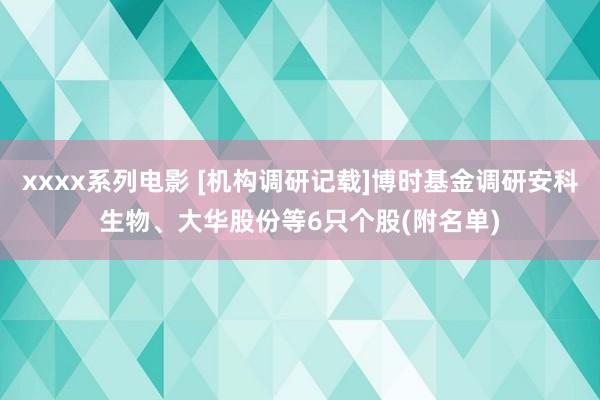 xxxx系列电影 [机构调研记载]博时基金调研安科生物、大华股份等6只个股(附名单)