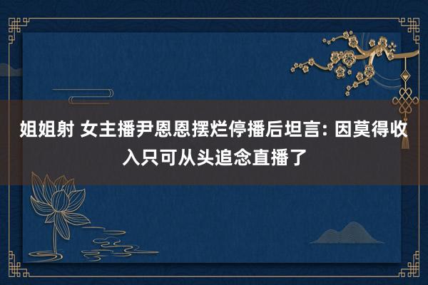 姐姐射 女主播尹恩恩摆烂停播后坦言: 因莫得收入只可从头追念直播了