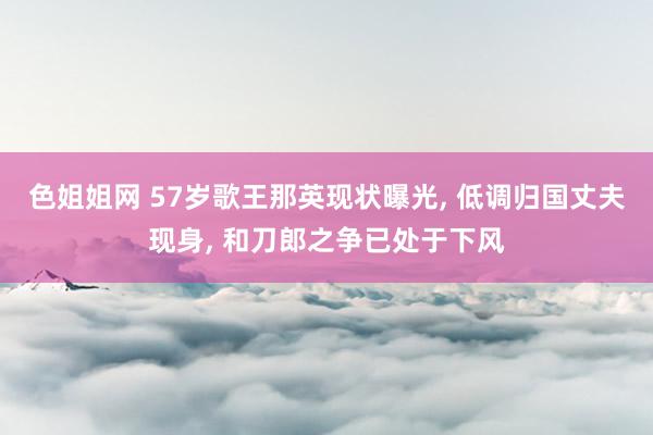 色姐姐网 57岁歌王那英现状曝光， 低调归国丈夫现身， 和刀郎之争已处于下风
