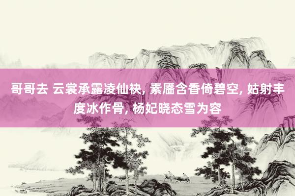 哥哥去 云裳承露凌仙袂， 素靥含香倚碧空， 姑射丰度冰作骨， 杨妃晓态雪为容