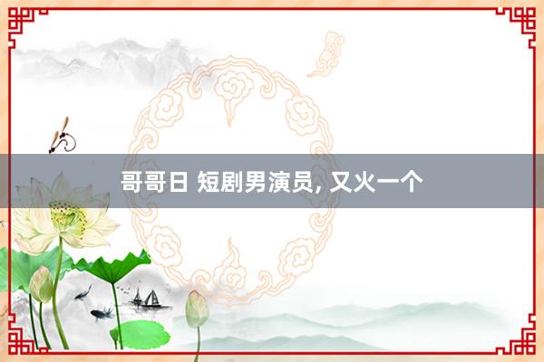 哥哥日 短剧男演员， 又火一个