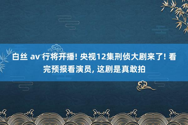 白丝 av 行将开播! 央视12集刑侦大剧来了! 看完预报看演员， 这剧是真敢拍