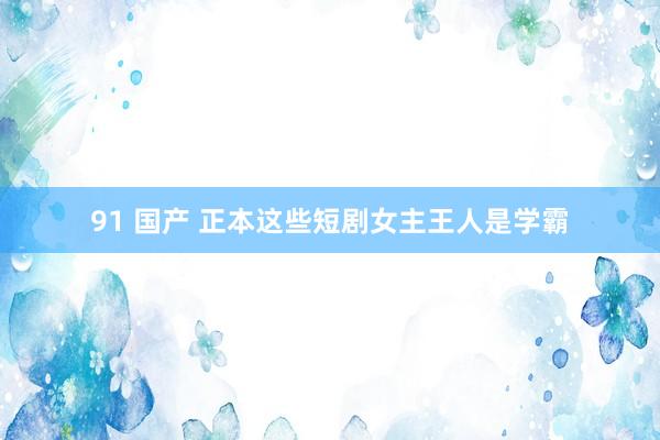 91 国产 正本这些短剧女主王人是学霸