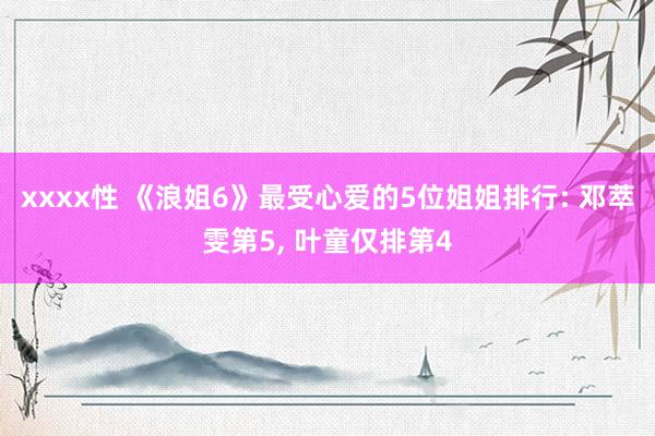 xxxx性 《浪姐6》最受心爱的5位姐姐排行: 邓萃雯第5， 叶童仅排第4