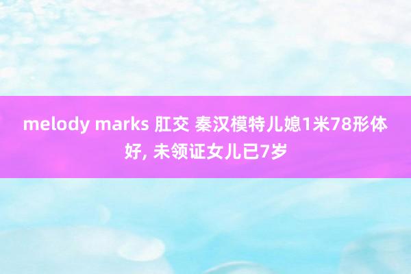 melody marks 肛交 秦汉模特儿媳1米78形体好， 未领证女儿已7岁
