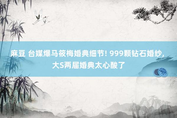 麻豆 台媒爆马筱梅婚典细节! 999颗钻石婚纱， 大S两届婚典太心酸了