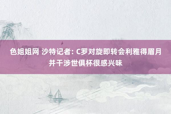 色姐姐网 沙特记者: C罗对旋即转会利雅得眉月并干涉世俱杯很感兴味