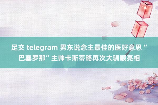足交 telegram 男东说念主最佳的医好意思“巴塞罗那”主帅卡斯蒂略再次大驯顺亮相