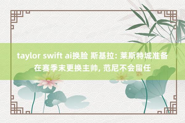 taylor swift ai换脸 斯基拉: 莱斯特城准备在赛季末更换主帅， 范尼不会留任