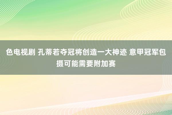 色电视剧 孔蒂若夺冠将创造一大神迹 意甲冠军包摄可能需要附加赛