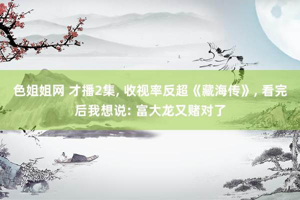 色姐姐网 才播2集， 收视率反超《藏海传》， 看完后我想说: 富大龙又赌对了