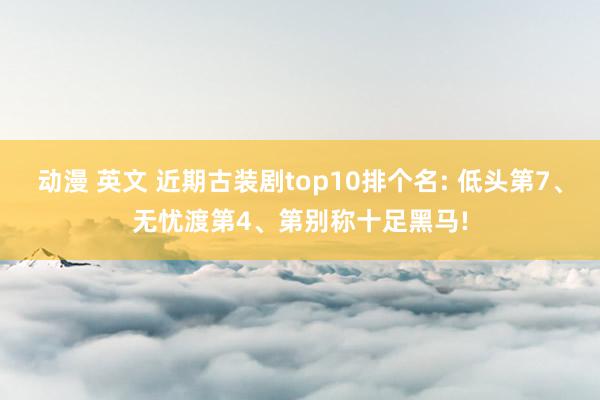 动漫 英文 近期古装剧top10排个名: 低头第7、无忧渡第4、第别称十足黑马!