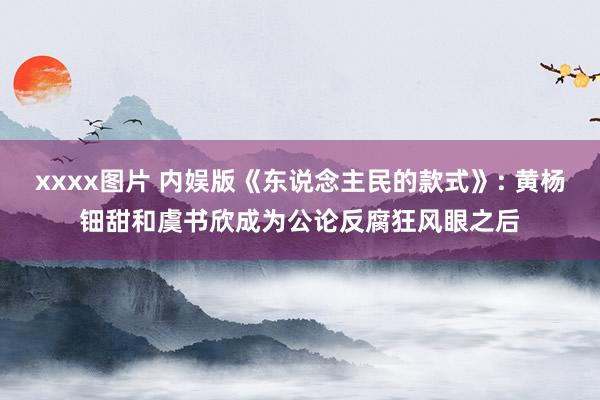 xxxx图片 内娱版《东说念主民的款式》: 黄杨钿甜和虞书欣成为公论反腐狂风眼之后