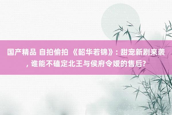 国产精品 自拍偷拍 《韶华若锦》: 甜宠新剧来袭， 谁能不磕定北王与侯府令嫒的售后?