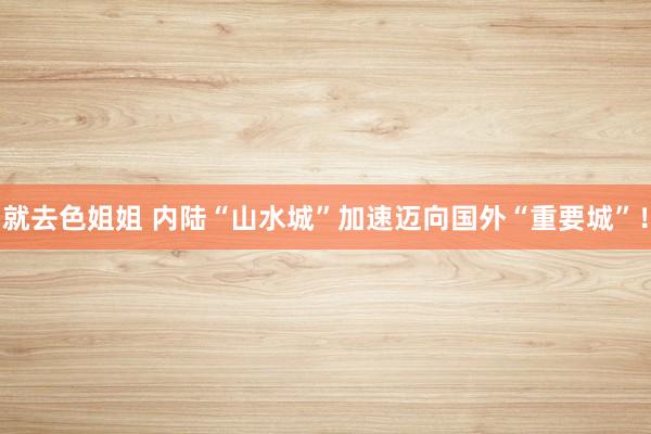 就去色姐姐 内陆“山水城”加速迈向国外“重要城”！