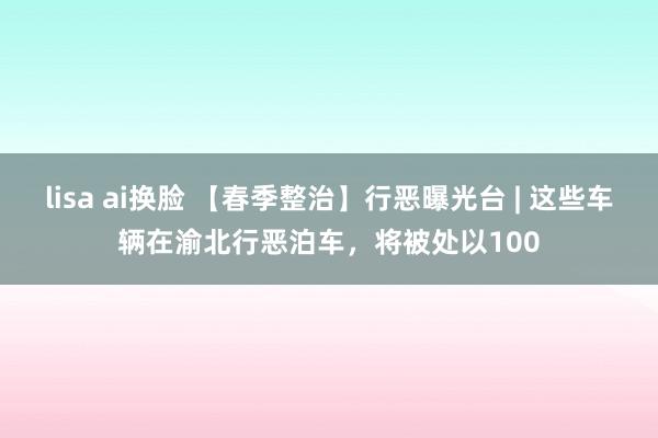 lisa ai换脸 【春季整治】行恶曝光台 | 这些车辆在渝北行恶泊车，将被处以100