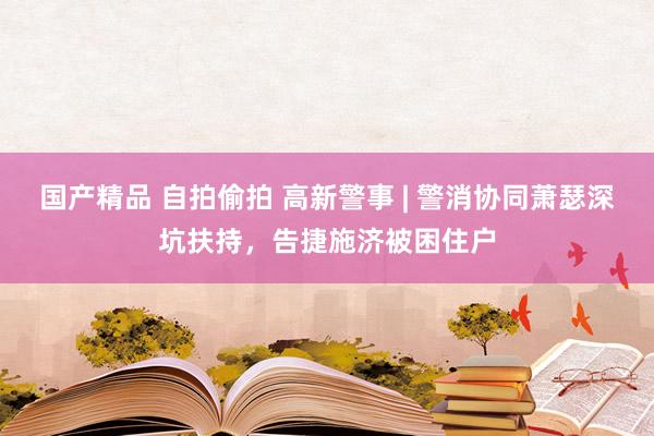 国产精品 自拍偷拍 高新警事 | 警消协同萧瑟深坑扶持，告捷施济被困住户