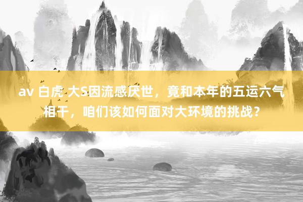 av 白虎 大S因流感厌世，竟和本年的五运六气相干，咱们该如何面对大环境的挑战？