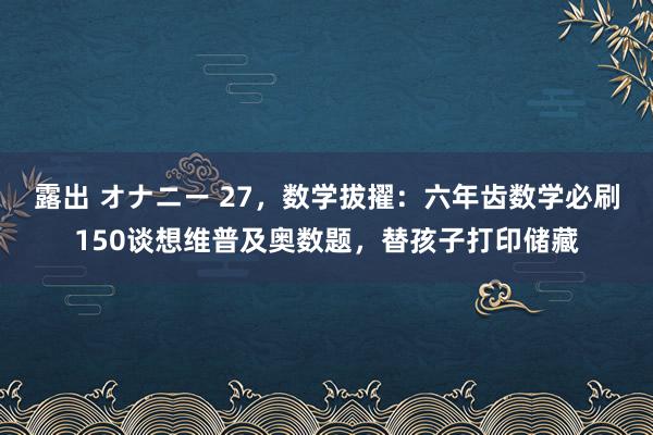 露出 オナニー 27，数学拔擢：六年齿数学必刷150谈想维普及奥数题，替孩子打印储藏