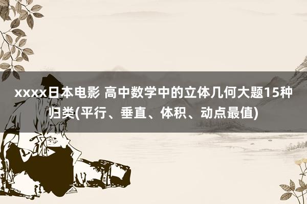xxxx日本电影 高中数学中的立体几何大题15种归类(平行、垂直、体积、动点最值)