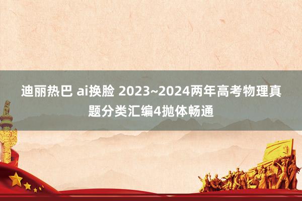 迪丽热巴 ai换脸 2023~2024两年高考物理真题分类汇编4抛体畅通