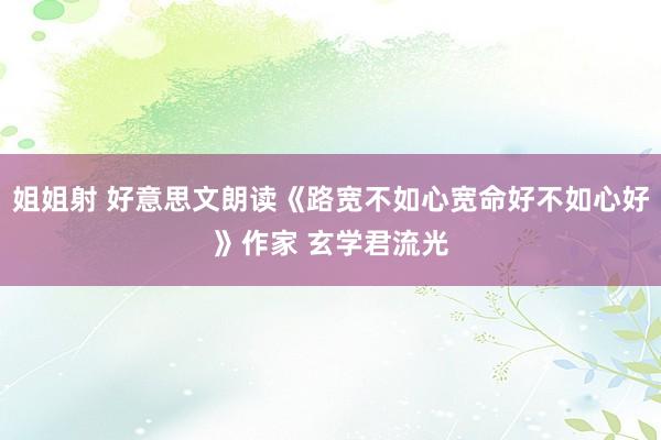 姐姐射 好意思文朗读《路宽不如心宽命好不如心好》作家 玄学君流光