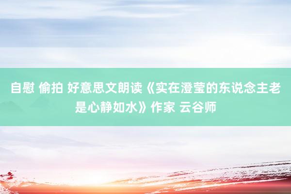 自慰 偷拍 好意思文朗读《实在澄莹的东说念主老是心静如水》作家 云谷师