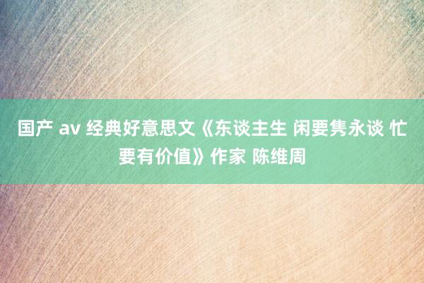 国产 av 经典好意思文《东谈主生 闲要隽永谈 忙要有价值》作家 陈维周