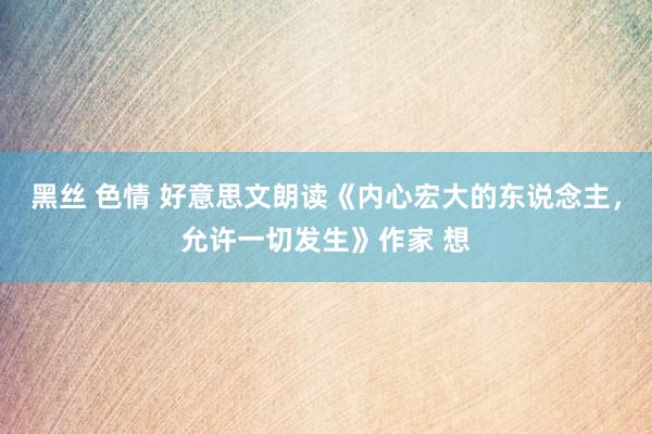 黑丝 色情 好意思文朗读《内心宏大的东说念主，允许一切发生》作家 想
