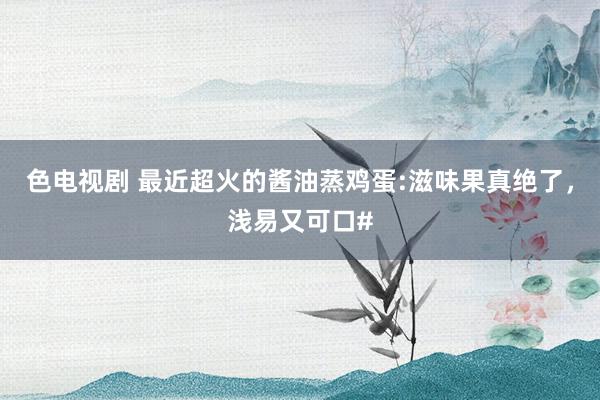 色电视剧 最近超火的酱油蒸鸡蛋:滋味果真绝了，浅易又可口#
