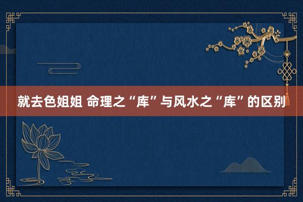 就去色姐姐 命理之“库”与风水之“库”的区别