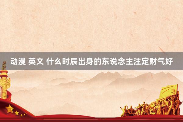 动漫 英文 什么时辰出身的东说念主注定财气好