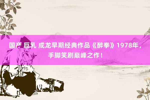 国产 巨乳 成龙早期经典作品《醉拳》1978年，手脚笑剧巅峰之作！