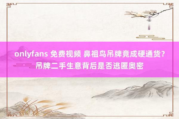 onlyfans 免费视频 鼻祖鸟吊牌竟成硬通货？吊牌二手生意背后是否逃匿奥密