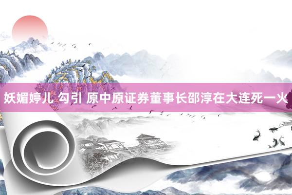 妖媚婷儿 勾引 原中原证券董事长邵淳在大连死一火