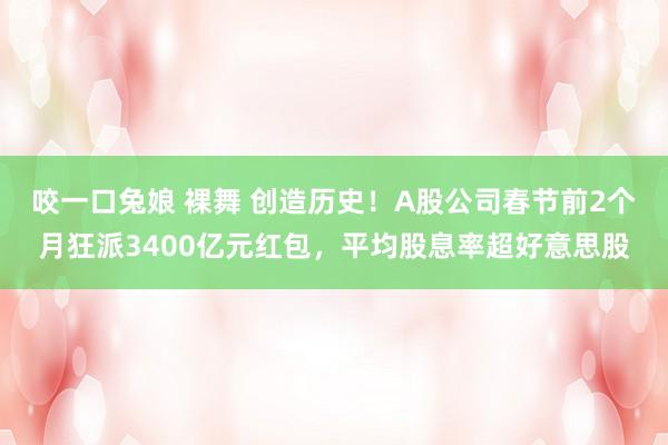 咬一口兔娘 裸舞 创造历史！A股公司春节前2个月狂派3400亿元红包，平均股息率超好意思股