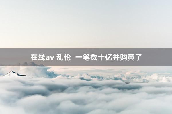 在线av 乱伦  一笔数十亿并购黄了