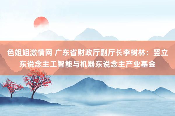 色姐姐激情网 广东省财政厅副厅长李树林：竖立东说念主工智能与机器东说念主产业基金
