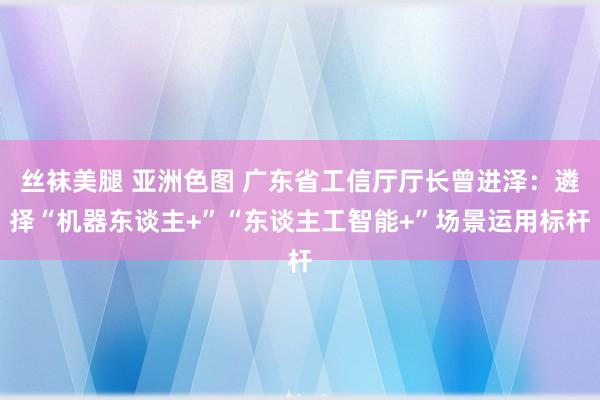 丝袜美腿 亚洲色图 广东省工信厅厅长曾进泽：遴择“机器东谈主+”“东谈主工智能+”场景运用标杆