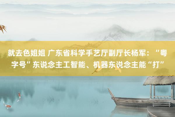 就去色姐姐 广东省科学手艺厅副厅长杨军：“粤字号”东说念主工智能、机器东说念主能“打”