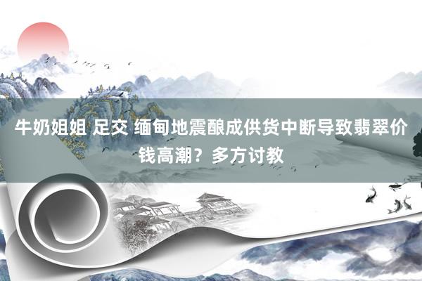 牛奶姐姐 足交 缅甸地震酿成供货中断导致翡翠价钱高潮？多方讨教