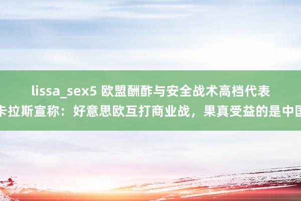 lissa_sex5 欧盟酬酢与安全战术高档代表卡拉斯宣称：好意思欧互打商业战，果真受益的是中国