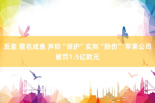 反差 匿名咸鱼 声称“保护”实则“毁伤” 苹果公司被罚1.5亿欧元